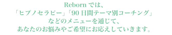 Rebornでは、 「ヒプノセラピー(催眠療法)」「目標達成サポートメニュー(90日間テーマ別コーチング)」 などのメニューを通じて、 あなたのお悩みやご希望にお応えしていきます。